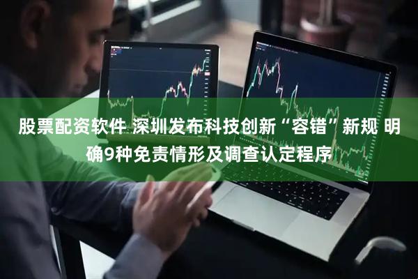 股票配资软件 深圳发布科技创新“容错”新规 明确9种免责情形及调查认定程序