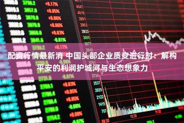 配资行情最新消 中国头部企业质变进行时：解构平安的利润护城河与生态想象力