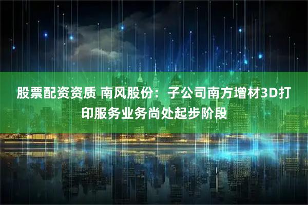 股票配资资质 南风股份：子公司南方增材3D打印服务业务尚处起步阶段