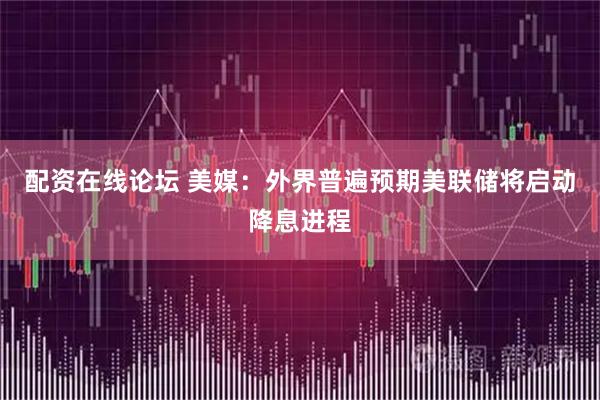 配资在线论坛 美媒：外界普遍预期美联储将启动降息进程