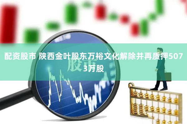 配资股市 陕西金叶股东万裕文化解除并再质押5073万股