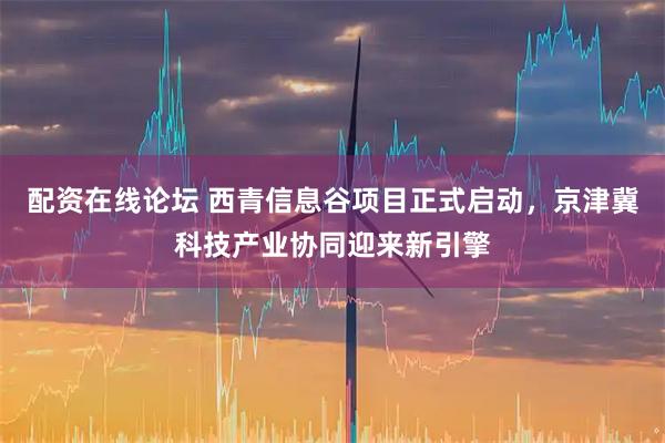 配资在线论坛 西青信息谷项目正式启动，京津冀科技产业协同迎来新引擎