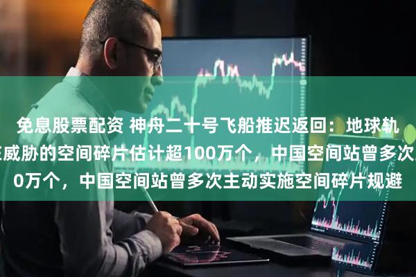 免息股票配资 神舟二十号飞船推迟返回：地球轨道上对航天器构成潜在威胁的空间碎片估计超100万个，中国空间站曾多次主动实施空间碎片规避