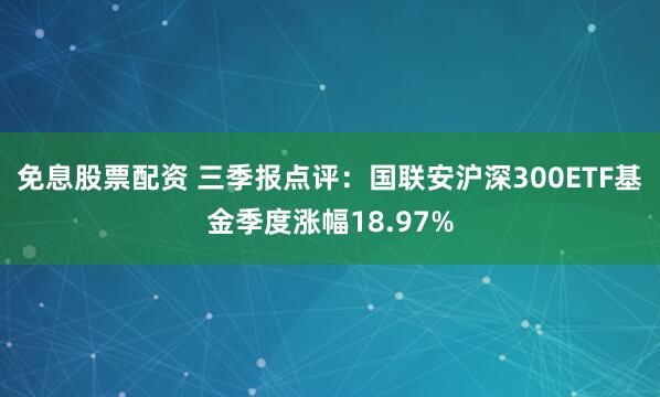 免息股票配资 三季报点评：国联安沪深300ETF基金季度涨幅18.97%