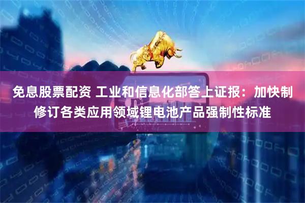 免息股票配资 工业和信息化部答上证报：加快制修订各类应用领域锂电池产品强制性标准