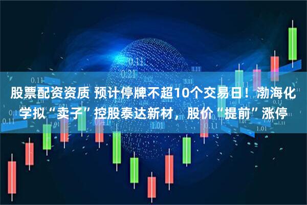 股票配资资质 预计停牌不超10个交易日！渤海化学拟“卖子”控股泰达新材，股价“提前”涨停
